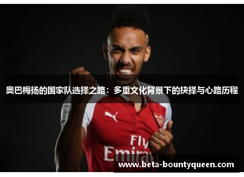 奥巴梅扬的国家队选择之路：多重文化背景下的抉择与心路历程