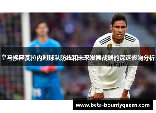 皇马换座瓦拉内对球队防线和未来发展战略的深远影响分析