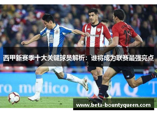 西甲新赛季十大关键球员解析：谁将成为联赛最强亮点