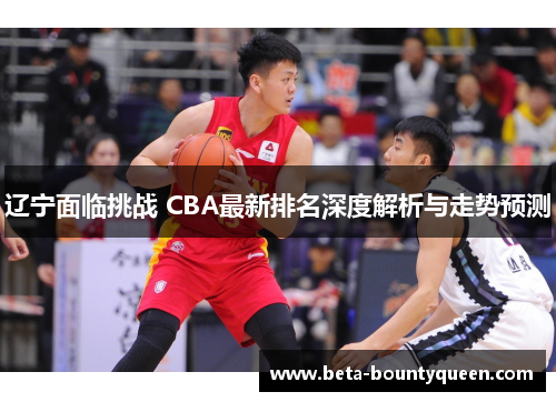 辽宁面临挑战 CBA最新排名深度解析与走势预测