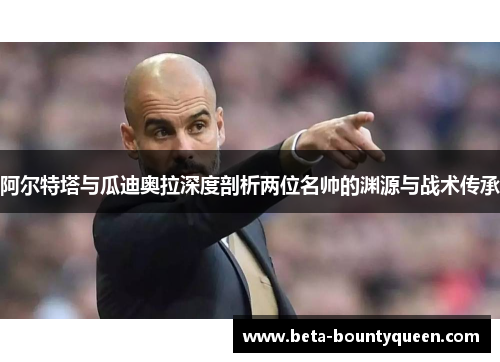 阿尔特塔与瓜迪奥拉深度剖析两位名帅的渊源与战术传承