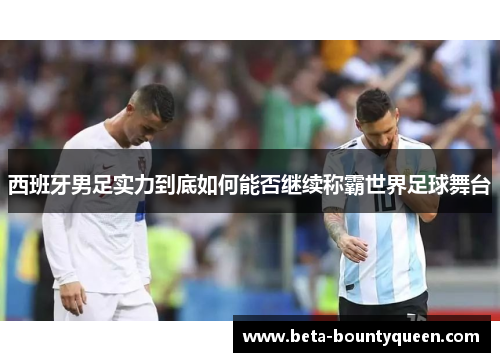 西班牙男足实力到底如何能否继续称霸世界足球舞台