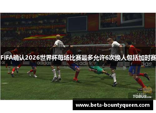 FIFA确认2026世界杯每场比赛最多允许6次换人包括加时赛