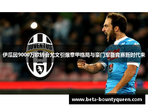 伊瓜因9000万欧转会尤文引爆意甲格局与豪门军备竞赛新时代来