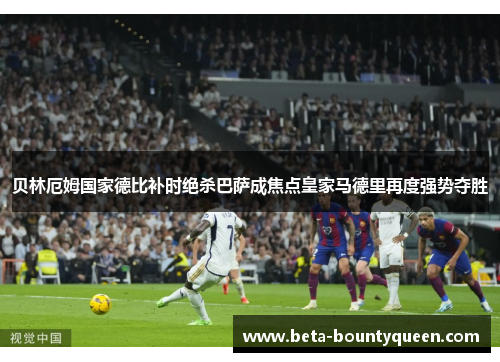 贝林厄姆国家德比补时绝杀巴萨成焦点皇家马德里再度强势夺胜