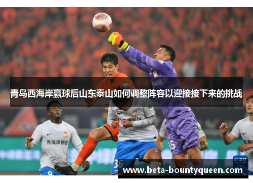 青岛西海岸赢球后山东泰山如何调整阵容以迎接接下来的挑战